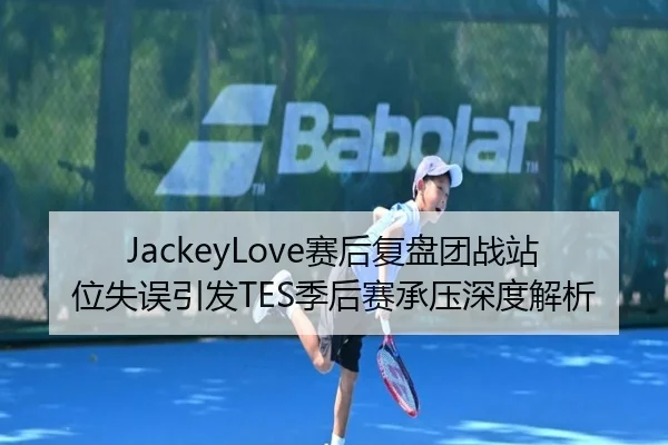 JackeyLove赛后复盘团战站位失误引发TES季后赛承压深度解析